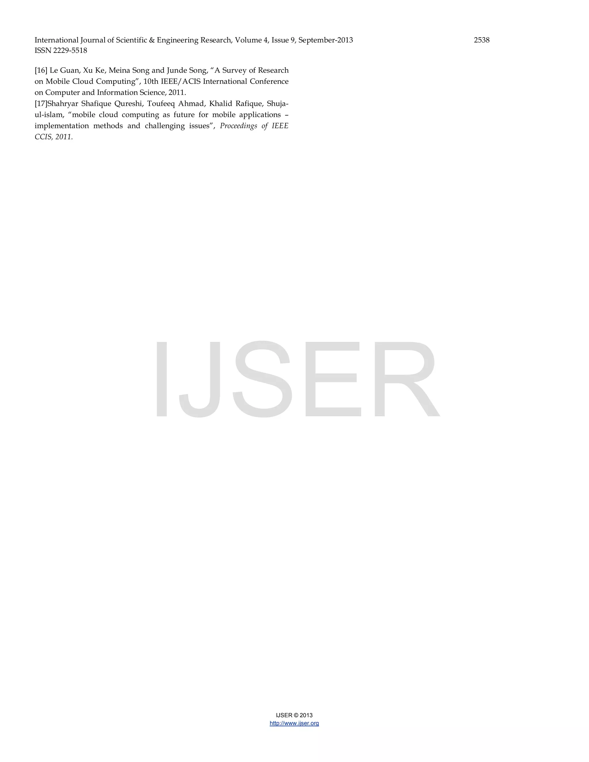 International Journal of Scientific & Engineering Research, Volume 4, Issue 9, September-2013 2538 ISSN 2229-5518 IJSER © 2013 http://www.ijser.org [16] Le Guan, Xu Ke, Meina Song and Junde Song, “A Survey of Research on Mobile Cloud Computing”, 10th IEEE/ACIS International Conference on Computer and Information Science, 2011. [17]Shahryar Shafique Qureshi, Toufeeq Ahmad, Khalid Rafique, Shuja- ul-islam, “mobile cloud computing as future for mobile applications – implementation methods and challenging issues”, Proceedings of IEEE CCIS, 2011. IJSER 