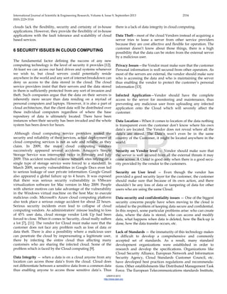International Journal of Scientific & Engineering Research, Volume 4, Issue 9, September-2013 2534
ISSN 2229-5518
IJSER © 2013
http://www.ijser.org
clouds lack the flexibility, security and certainty of in-house
applications. However, they provide the flexibility of in-house
applications with the fault tolerance and scalability of cloud
based services.
6 SECURITY ISSUES IN CLOUD COMPUTING
The fundamental factor defining the success of any new
computing technology is the level of security it provides [12].
At-least we can access our hard drives and systems whenever
we wish to, but cloud servers could potentially reside
anywhere in the world and any sort of internet breakdown can
deny us access to the data stored in the cloud. The cloud
service providers insist that their servers and the data stored
in them is sufficiently protected from any sort of invasion and
theft. Such companies argue that the data on their servers is
inherently more secure than data residing on a myriad of
personal computers and laptops. However, it is also a part of
cloud architecture, that the client data will be distributed over
these individual computers regardless of where the base
repository of data is ultimately located. There have been
instances when their security has been invaded and the whole
system has been down for hours.
Although cloud computing service providers touted the
security and reliability of their services, actual deployment of
cloud computing services is not as safe and reliable as they
claim. In 2009, the major cloud computing vendors
successively appeared several accidents. Amazon's Simple
Storage Service was interrupted twice in February and July
2009. This accident resulted in some network sites relying on a
single type of storage service were forced to a standstill. In
March 2009, security vulnerabilities in Google Docs even led
to serious leakage of user private information. Google Gmail
also appeared a global failure up to 4 hours. It was exposed
that there was serious security vulnerability in VMware
virtualization software for Mac version in May 2009. People
with ulterior motives can take advantage of the vulnerability
in the Windows virtual machine on the host Mac to execute
malicious code. Microsoft's Azure cloud computing platform
also took place a serious outage accident for about 22 hours.
Serious security incidents even lead to collapse of cloud
computing vendors. As administrators’ misuse leading to loss
of 45% user data, cloud storage vendor Link Up had been
forced to close. When it comes to Security, cloud really suffers
a lot [7], [11]. The vendor for Cloud must make sure that the
customer does not face any problem such as loss of data or
data theft. There is also a possibility where a malicious user
can penetrate the cloud by impersonating a legitimate user,
there by infecting the entire cloud thus affecting many
customers who are sharing the infected cloud. Some of the
problem which is faced by the Cloud computing [9].
Data Integrity — when a data is on a cloud anyone from any
location can access those data’s from the cloud. Cloud does
not differentiate between a sensitive data from a common data
thus enabling anyone to access those sensitive data’s. Thus
there is a lack of data integrity in cloud computing.
Data Theft—most of the cloud Vendors instead of acquiring a
server tries to lease a server from other service providers
because they are cost affective and flexible for operation. The
customer doesn’t know about those things, there is a high
possibility that the data can be stolen from the external server
by a malicious user.
Privacy Issues—the Vendor must make sure that the customer
Personal information is well secured from other operators. As
most of the servers are external, the vendor should make sure
who is accessing the data and who is maintaining the server
thus enabling the vendor to protect the customer’s personal
information [13].
Infected Application—Vendor should have the complete
access to the server for monitoring and maintenance, thus
preventing any malicious user from uploading any infected
application onto the Cloud which will severely affect the
customer.
Data Location—When it comes to location of the data nothing
is transparent even the customer don’t know where his own
data’s are located. The Vendor does not reveal where all the
data’s are stored. The Data’s won’t even be in the same
country of the Customer, it might be located anywhere in the
world.
Security on Vendor level — Vendor should make sure that
the server is well secured from all the external threats it may
come across. A Cloud is good only when there is a good secu-
rity provided by the vendor to the customers.
Security on User level — Even though the vendor has
provided a good security layer for the customer, the customer
should make sure that because of its own action, and there
shouldn’t be any loss of data or tampering of data for other
users who are using the same Cloud.
Data security and confidentiality issues — One of the biggest
security concerns people have when moving to the cloud is
related to the problem of keeping data secure and confidential.
In this respect, some particular problems arise: who can create
data, where the data is stored, who can access and modify
data, what happens when data is deleted, how the Back-up is
done, how the data transfer occurs, etc.
Lack of Standards — the immaturity of this technology makes
it difficult to develop a comprehensive and commonly
accepted set of standards. As a result, many standard
development organizations were established in order to
research and develop the specifications. Organizations like
Cloud Security Alliance, European Network and Information
Security Agency, Cloud Standards Customer Council, etc.
have developed best practices regulations and recommenda-
tions. Other establishments like Distributed Management Task
Force. The European Telecommunications standards Institute,
IJSER
 
