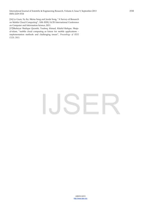 International Journal of Scientific & Engineering Research, Volume 4, Issue 9, September-2013 2538
ISSN 2229-5518
IJSER © 2013
http://www.ijser.org
[16] Le Guan, Xu Ke, Meina Song and Junde Song, “A Survey of Research
on Mobile Cloud Computing”, 10th IEEE/ACIS International Conference
on Computer and Information Science, 2011.
[17]Shahryar Shafique Qureshi, Toufeeq Ahmad, Khalid Rafique, Shuja-
ul-islam, “mobile cloud computing as future for mobile applications –
implementation methods and challenging issues”, Proceedings of IEEE
CCIS, 2011.
IJSER
 