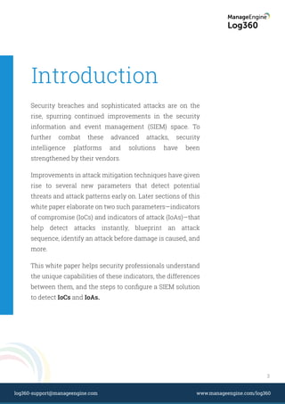 Introduction
Security breaches and sophisticated attacks are on the
rise, spurring continued improvements in the security
information and event management (SIEM) space. To
further combat these advanced attacks, security
intelligence platforms and solutions have been
strengthened by their vendors.
Improvements in attack mitigation techniques have given
rise to several new parameters that detect potential
threats and attack patterns early on. Later sections of this
white paper elaborate on two such parameters—indicators
of compromise (IoCs) and indicators of attack (IoAs)—that
help detect attacks instantly, blueprint an attack
sequence, identify an attack before damage is caused, and
more.
This white paper helps security professionals understand
the unique capabilities of these indicators, the differences
between them, and the steps to conﬁgure a SIEM solution
to detect IoCs and IoAs.
3
www.manageengine.com/log360log360-support@manageengine.com
 