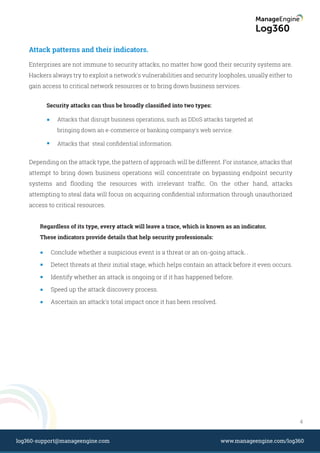 Attack patterns and their indicators.
Security attacks can thus be broadly classiﬁed into two types:
Enterprises are not immune to security attacks, no matter how good their security systems are.
Hackers always try to exploit a network's vulnerabilities and security loopholes, usually either to
gain access to critical network resources or to bring down business services.
Depending on the attack type, the pattern of approach will be different. For instance, attacks that
attempt to bring down business operations will concentrate on bypassing endpoint security
systems and ﬂooding the resources with irrelevant trafﬁc. On the other hand, attacks
attempting to steal data will focus on acquiring conﬁdential information through unauthorized
access to critical resources.
Attacks that disrupt business operations, such as DDoS attacks targeted at
bringing down an e-commerce or banking company's web service.
Attacks that steal conﬁdential information.
Regardless of its type, every attack will leave a trace, which is known as an indicator.
These indicators provide details that help security professionals:
Conclude whether a suspicious event is a threat or an on-going attack. .
Detect threats at their initial stage, which helps contain an attack before it even occurs.
Identify whether an attack is ongoing or if it has happened before.
Speed up the attack discovery process.
Ascertain an attack's total impact once it has been resolved.
4
www.manageengine.com/log360log360-support@manageengine.com
 