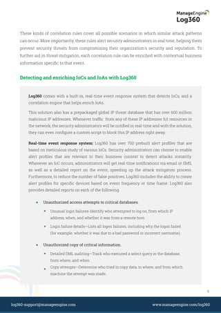 These kinds of correlation rules cover all possible scenarios in which similar attack patterns
can occur. More importantly, these rules alert security administrators in real time, helping them
prevent security threats from compromising their organization's security and reputation. To
further aid in threat mitigation, each correlation rule can be enriched with contextual business
information speciﬁc to that event.
Detecting and enriching IoCs and IoAs with Log360
Log360 comes with a built-in, real-time event response system that detects IoCs, and a
correlation engine that helps enrich IoAs.
This solution also has a prepackaged global IP threat database that has over 600 million
malicious IP addresses. Whenever trafﬁc from any of these IP addresses hit resources in
the network, the security administrators will be notiﬁed in real-time and with the solution,
they can even conﬁgure a custom script to block this IP address right away.
Unauthorized access attempts to critical databases.
Unusual login failures-Identify who attempted to log on, from which IP
address, when, and whether it was from a remote host.
Login failure details—Lists all logon failures, including why the logon failed
(for example, whether it was due to a bad password or incorrect username).
Unauthorized copy of critical information.
Detailed DML auditing—Track who executed a select query in the database,
from where, and when.
Copy attempts—Determine who tried to copy data, to where, and from which
machine the attempt was made.
Real-time event response system: Log360 has over 700 prebuilt alert proﬁles that are
based on meticulous study of various IoCs. Security administrators can choose to enable
alert proﬁles that are relevant to their business context to detect attacks instantly.
Whenever an IoC occurs, administrators will get real-time notiﬁcations via email or SMS,
as well as a detailed report on the event, speeding up the attack mitigation process.
Furthermore, to reduce the number of false positives, Log360 includes the ability to create
alert proﬁles for speciﬁc devices based on event frequency or time frame. Log360 also
provides detailed reports on each of the following:
8
www.manageengine.com/log360log360-support@manageengine.com
 
