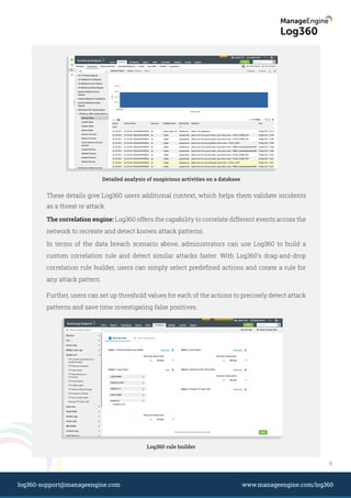 Log360 rule builder
Detailed analysis of suspicious activities on a database
These details give Log360 users additional context, which helps them validate incidents
as a threat or attack.
The correlation engine: Log360 offers the capability to correlate different events across the
network to recreate and detect known attack patterns.
In terms of the data breach scenario above, administrators can use Log360 to build a
custom correlation rule and detect similar attacks faster. With Log360's drag-and-drop
correlation rule builder, users can simply select predeﬁned actions and create a rule for
any attack pattern.
Further, users can set up threshold values for each of the actions to precisely detect attack
patterns and save time investigating false positives.
9
www.manageengine.com/log360log360-support@manageengine.com
 