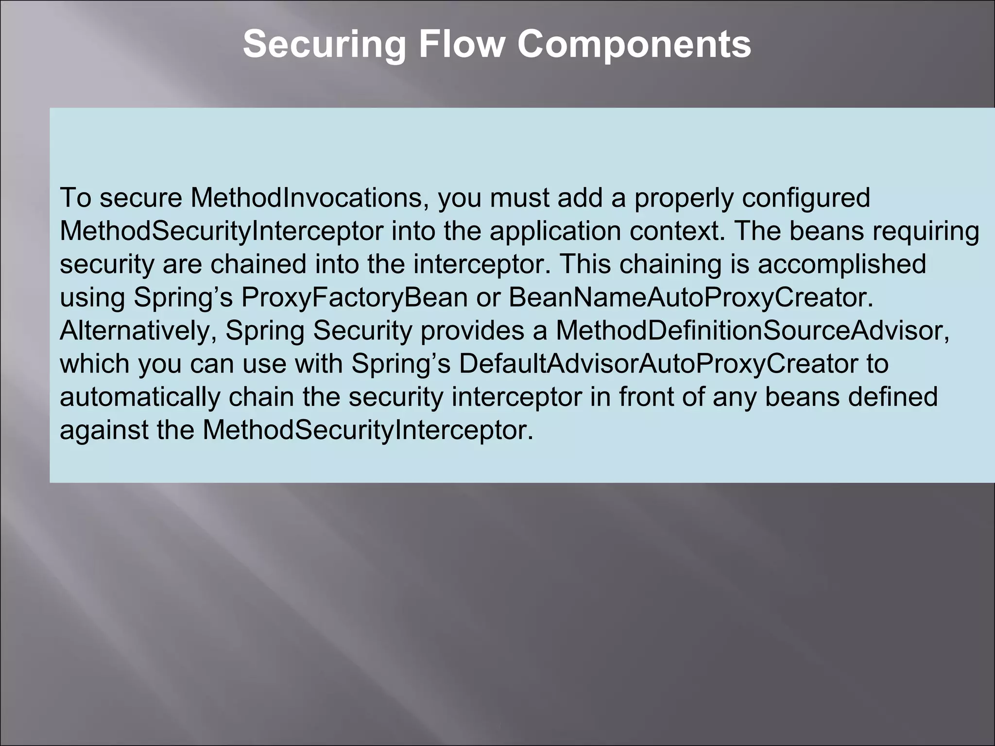3
Securing Flow Components
To secure MethodInvocations, you must add a properly configured
MethodSecurityInterceptor into the application context. The beans requiring
security are chained into the interceptor. This chaining is accomplished
using Spring’s ProxyFactoryBean or BeanNameAutoProxyCreator.
Alternatively, Spring Security provides a MethodDefinitionSourceAdvisor,
which you can use with Spring’s DefaultAdvisorAutoProxyCreator to
automatically chain the security interceptor in front of any beans defined
against the MethodSecurityInterceptor.
 