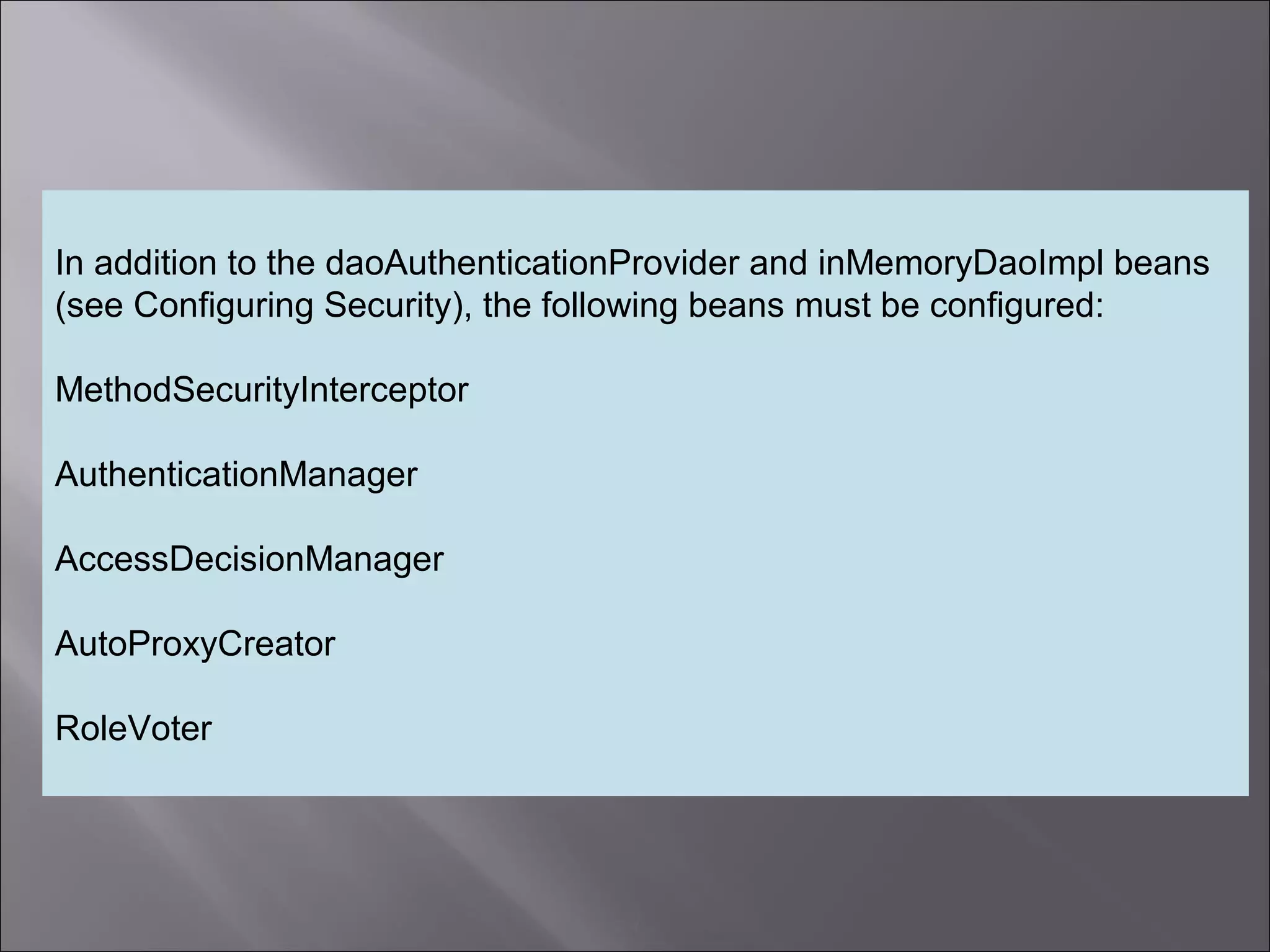 4
In addition to the daoAuthenticationProvider and inMemoryDaoImpl beans
(see Configuring Security), the following beans must be configured:
MethodSecurityInterceptor
AuthenticationManager
AccessDecisionManager
AutoProxyCreator
RoleVoter
 