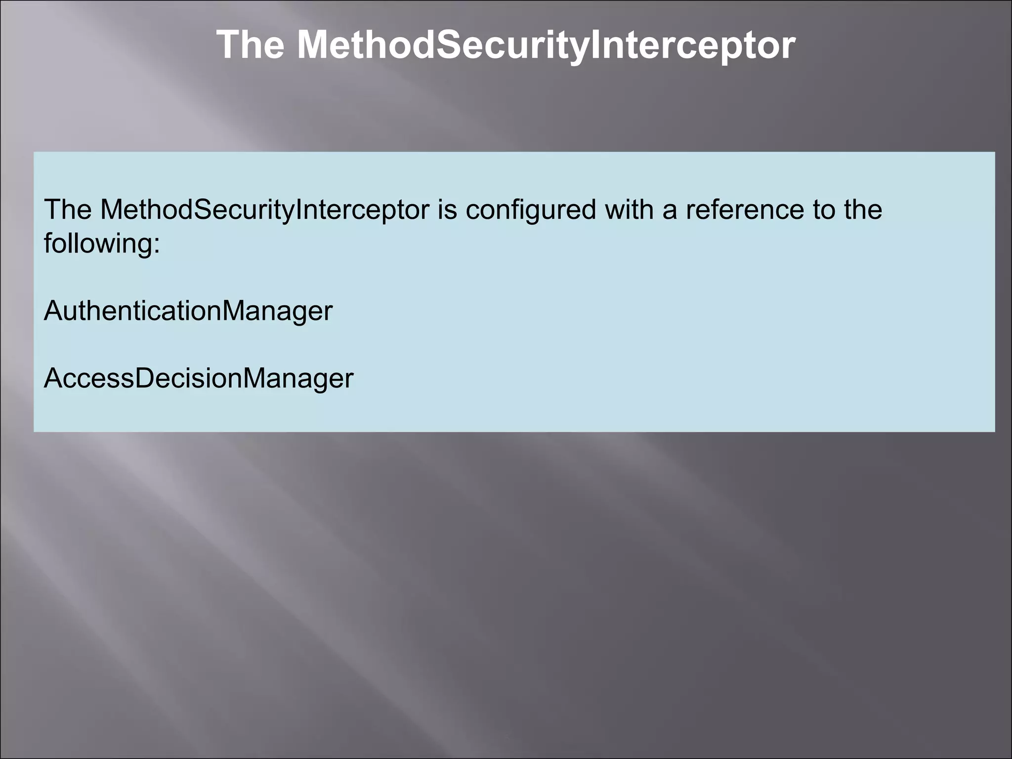5
The MethodSecurityInterceptor
The MethodSecurityInterceptor is configured with a reference to the
following:
AuthenticationManager
AccessDecisionManager
 