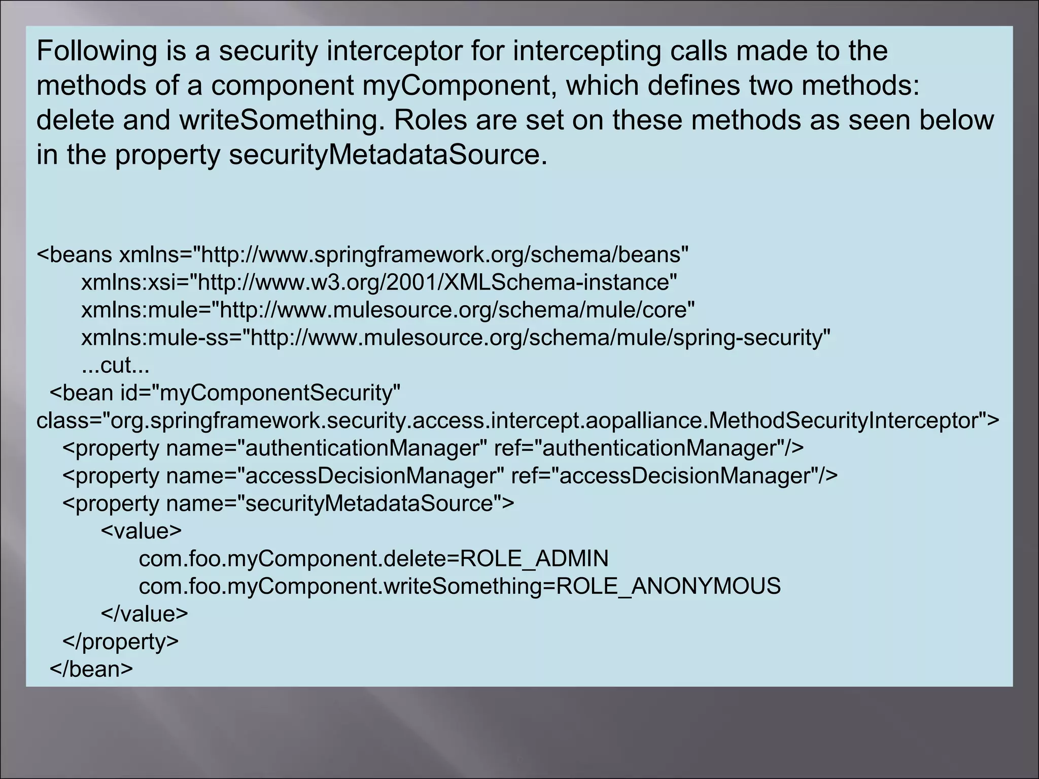 6
Following is a security interceptor for intercepting calls made to the
methods of a component myComponent, which defines two methods:
delete and writeSomething. Roles are set on these methods as seen below
in the property securityMetadataSource.
<beans xmlns="http://www.springframework.org/schema/beans"
xmlns:xsi="http://www.w3.org/2001/XMLSchema-instance"
xmlns:mule="http://www.mulesource.org/schema/mule/core"
xmlns:mule-ss="http://www.mulesource.org/schema/mule/spring-security"
...cut...
<bean id="myComponentSecurity"
class="org.springframework.security.access.intercept.aopalliance.MethodSecurityInterceptor">
<property name="authenticationManager" ref="authenticationManager"/>
<property name="accessDecisionManager" ref="accessDecisionManager"/>
<property name="securityMetadataSource">
<value>
com.foo.myComponent.delete=ROLE_ADMIN
com.foo.myComponent.writeSomething=ROLE_ANONYMOUS
</value>
</property>
</bean>
 