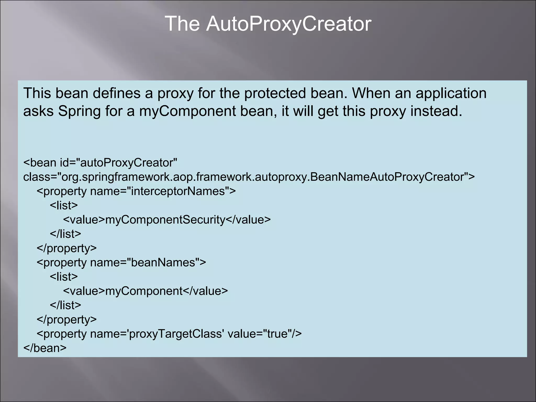 9
The AutoProxyCreator
This bean defines a proxy for the protected bean. When an application
asks Spring for a myComponent bean, it will get this proxy instead.
<bean id="autoProxyCreator"
class="org.springframework.aop.framework.autoproxy.BeanNameAutoProxyCreator">
<property name="interceptorNames">
<list>
<value>myComponentSecurity</value>
</list>
</property>
<property name="beanNames">
<list>
<value>myComponent</value>
</list>
</property>
<property name='proxyTargetClass' value="true"/>
</bean>
 