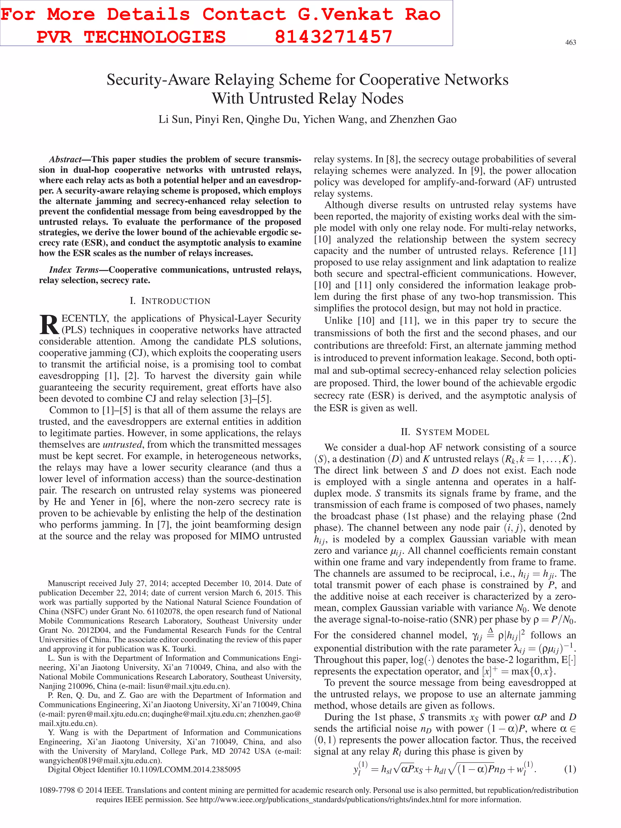 IEEE COMMUNICATIONS LETTERS, VOL. 19, NO. 3, MARCH 2015 463
Security-Aware Relaying Scheme for Cooperative Networks
With Untrusted Relay Nodes
Li Sun, Pinyi Ren, Qinghe Du, Yichen Wang, and Zhenzhen Gao
Abstract—This paper studies the problem of secure transmis-
sion in dual-hop cooperative networks with untrusted relays,
where each relay acts as both a potential helper and an eavesdrop-
per. A security-aware relaying scheme is proposed, which employs
the alternate jamming and secrecy-enhanced relay selection to
prevent the conﬁdential message from being eavesdropped by the
untrusted relays. To evaluate the performance of the proposed
strategies, we derive the lower bound of the achievable ergodic se-
crecy rate (ESR), and conduct the asymptotic analysis to examine
how the ESR scales as the number of relays increases.
Index Terms—Cooperative communications, untrusted relays,
relay selection, secrecy rate.
I. INTRODUCTION
RECENTLY, the applications of Physical-Layer Security
(PLS) techniques in cooperative networks have attracted
considerable attention. Among the candidate PLS solutions,
cooperative jamming (CJ), which exploits the cooperating users
to transmit the artiﬁcial noise, is a promising tool to combat
eavesdropping [1], [2]. To harvest the diversity gain while
guaranteeing the security requirement, great efforts have also
been devoted to combine CJ and relay selection [3]–[5].
Common to [1]–[5] is that all of them assume the relays are
trusted, and the eavesdroppers are external entities in addition
to legitimate parties. However, in some applications, the relays
themselves are untrusted, from which the transmitted messages
must be kept secret. For example, in heterogeneous networks,
the relays may have a lower security clearance (and thus a
lower level of information access) than the source-destination
pair. The research on untrusted relay systems was pioneered
by He and Yener in [6], where the non-zero secrecy rate is
proven to be achievable by enlisting the help of the destination
who performs jamming. In [7], the joint beamforming design
at the source and the relay was proposed for MIMO untrusted
Manuscript received July 27, 2014; accepted December 10, 2014. Date of
publication December 22, 2014; date of current version March 6, 2015. This
work was partially supported by the National Natural Science Foundation of
China (NSFC) under Grant No. 61102078, the open research fund of National
Mobile Communications Research Laboratory, Southeast University under
Grant No. 2012D04, and the Fundamental Research Funds for the Central
Universities of China. The associate editor coordinating the review of this paper
and approving it for publication was K. Tourki.
L. Sun is with the Department of Information and Communications Engi-
neering, Xi’an Jiaotong University, Xi’an 710049, China, and also with the
National Mobile Communications Research Laboratory, Southeast University,
Nanjing 210096, China (e-mail: lisun@mail.xjtu.edu.cn).
P. Ren, Q. Du, and Z. Gao are with the Department of Information and
Communications Engineering, Xi’an Jiaotong University, Xi’an 710049, China
(e-mail: pyren@mail.xjtu.edu.cn; duqinghe@mail.xjtu.edu.cn; zhenzhen.gao@
mail.xjtu.edu.cn).
Y. Wang is with the Department of Information and Communications
Engineering, Xi’an Jiaotong University, Xi’an 710049, China, and also
with the University of Maryland, College Park, MD 20742 USA (e-mail:
wangyichen0819@mail.xjtu.edu.cn).
Digital Object Identiﬁer 10.1109/LCOMM.2014.2385095
relay systems. In [8], the secrecy outage probabilities of several
relaying schemes were analyzed. In [9], the power allocation
policy was developed for amplify-and-forward (AF) untrusted
relay systems.
Although diverse results on untrusted relay systems have
been reported, the majority of existing works deal with the sim-
ple model with only one relay node. For multi-relay networks,
[10] analyzed the relationship between the system secrecy
capacity and the number of untrusted relays. Reference [11]
proposed to use relay assignment and link adaptation to realize
both secure and spectral-efﬁcient communications. However,
[10] and [11] only considered the information leakage prob-
lem during the ﬁrst phase of any two-hop transmission. This
simpliﬁes the protocol design, but may not hold in practice.
Unlike [10] and [11], we in this paper try to secure the
transmissions of both the ﬁrst and the second phases, and our
contributions are threefold: First, an alternate jamming method
is introduced to prevent information leakage. Second, both opti-
mal and sub-optimal secrecy-enhanced relay selection policies
are proposed. Third, the lower bound of the achievable ergodic
secrecy rate (ESR) is derived, and the asymptotic analysis of
the ESR is given as well.
II. SYSTEM MODEL
We consider a dual-hop AF network consisting of a source
(S), a destination (D) and K untrusted relays (Rk,k = 1,...,K).
The direct link between S and D does not exist. Each node
is employed with a single antenna and operates in a half-
duplex mode. S transmits its signals frame by frame, and the
transmission of each frame is composed of two phases, namely
the broadcast phase (1st phase) and the relaying phase (2nd
phase). The channel between any node pair (i, j), denoted by
hi j, is modeled by a complex Gaussian variable with mean
zero and variance µi j. All channel coefﬁcients remain constant
within one frame and vary independently from frame to frame.
The channels are assumed to be reciprocal, i.e., hi j = hji. The
total transmit power of each phase is constrained by P, and
the additive noise at each receiver is characterized by a zero-
mean, complex Gaussian variable with variance N0. We denote
the average signal-to-noise-ratio (SNR) per phase by ρ = P/N0.
For the considered channel model, γi j
Δ
= ρ|hi j|2 follows an
exponential distribution with the rate parameter λi j = (ρµi j)−1.
Throughout this paper, log(·) denotes the base-2 logarithm, E[·]
represents the expectation operator, and [x]+ = max{0,x}.
To prevent the source message from being eavesdropped at
the untrusted relays, we propose to use an alternate jamming
method, whose details are given as follows.
During the 1st phase, S transmits xS with power αP and D
sends the artiﬁcial noise nD with power (1 − α)P, where α ∈
(0,1) represents the power allocation factor. Thus, the received
signal at any relay Rl during this phase is given by
y
(1)
l = hsl
√
αPxS +hdl (1−α)PnD +w
(1)
l . (1)
1089-7798 © 2014 IEEE. Translations and content mining are permitted for academic research only. Personal use is also permitted, but republication/redistribution
requires IEEE permission. See http://www.ieee.org/publications_standards/publications/rights/index.html for more information.
For More Details Contact G.Venkat Rao
PVR TECHNOLOGIES 8143271457
 