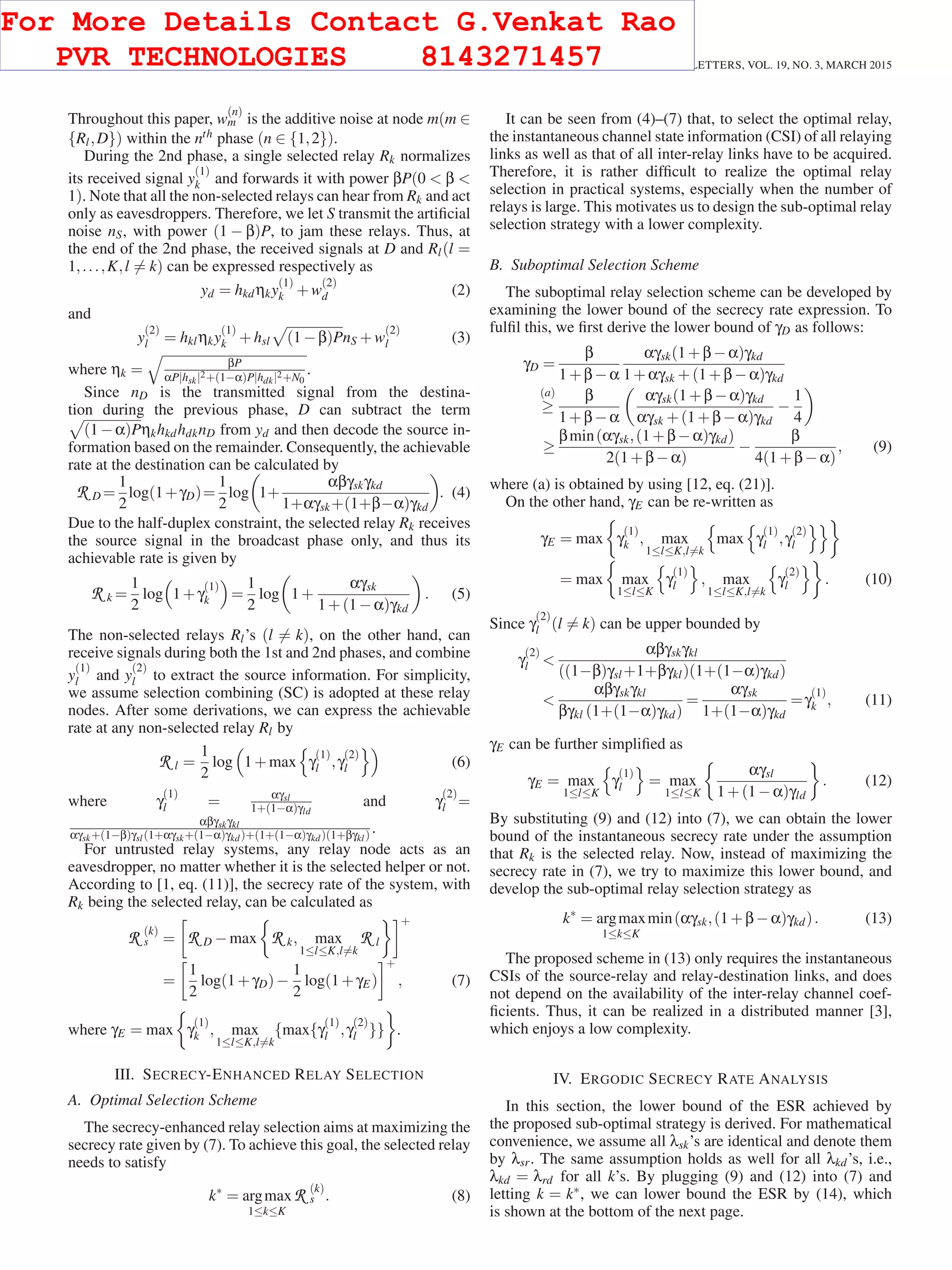 464 IEEE COMMUNICATIONS LETTERS, VOL. 19, NO. 3, MARCH 2015
Throughout this paper, w
(n)
m is the additive noise at node m(m ∈
{Rl,D}) within the nth phase (n ∈ {1,2}).
During the 2nd phase, a single selected relay Rk normalizes
its received signal y
(1)
k and forwards it with power βP(0 < β <
1). Note that all the non-selected relays can hear from Rk and act
only as eavesdroppers. Therefore, we let S transmit the artiﬁcial
noise nS, with power (1 − β)P, to jam these relays. Thus, at
the end of the 2nd phase, the received signals at D and Rl(l =
1,...,K,l = k) can be expressed respectively as
yd = hkdηky
(1)
k +w
(2)
d (2)
and
y
(2)
l = hklηky
(1)
k +hsl (1−β)PnS +w
(2)
l (3)
where ηk = βP
αP|hsk|2+(1−α)P|hdk|2+N0
.
Since nD is the transmitted signal from the destina-
tion during the previous phase, D can subtract the term
(1−α)PηkhkdhdknD from yd and then decode the source in-
formation based on the remainder. Consequently, the achievable
rate at the destination can be calculated by
R D =
1
2
log(1+γD)=
1
2
log 1+
αβγskγkd
1+αγsk+(1+β−α)γkd
. (4)
Due to the half-duplex constraint, the selected relay Rk receives
the source signal in the broadcast phase only, and thus its
achievable rate is given by
R k =
1
2
log 1+γ
(1)
k =
1
2
log 1+
αγsk
1+(1−α)γkd
. (5)
The non-selected relays Rl’s (l = k), on the other hand, can
receive signals during both the 1st and 2nd phases, and combine
y
(1)
l and y
(2)
l to extract the source information. For simplicity,
we assume selection combining (SC) is adopted at these relay
nodes. After some derivations, we can express the achievable
rate at any non-selected relay Rl by
R l =
1
2
log 1+max γ
(1)
l ,γ
(2)
l (6)
where γ
(1)
l = αγsl
1+(1−α)γld
and γ
(2)
l =
αβγskγkl
αγsk+(1−β)γsl(1+αγsk+(1−α)γkd)+(1+(1−α)γkd)(1+βγkl) .
For untrusted relay systems, any relay node acts as an
eavesdropper, no matter whether it is the selected helper or not.
According to [1, eq. (11)], the secrecy rate of the system, with
Rk being the selected relay, can be calculated as
R (k)
s = R D −max R k, max
1≤l≤K,l=k
R l
+
=
1
2
log(1+γD)−
1
2
log(1+γE)
+
, (7)
where γE = max γ
(1)
k , max
1≤l≤K,l=k
{max{γ
(1)
l ,γ
(2)
l }} .
III. SECRECY-ENHANCED RELAY SELECTION
A. Optimal Selection Scheme
The secrecy-enhanced relay selection aims at maximizing the
secrecy rate given by (7). To achieve this goal, the selected relay
needs to satisfy
k∗
= argmax
1≤k≤K
R (k)
s . (8)
It can be seen from (4)–(7) that, to select the optimal relay,
the instantaneous channel state information (CSI) of all relaying
links as well as that of all inter-relay links have to be acquired.
Therefore, it is rather difﬁcult to realize the optimal relay
selection in practical systems, especially when the number of
relays is large. This motivates us to design the sub-optimal relay
selection strategy with a lower complexity.
B. Suboptimal Selection Scheme
The suboptimal relay selection scheme can be developed by
examining the lower bound of the secrecy rate expression. To
fulﬁl this, we ﬁrst derive the lower bound of γD as follows:
γD =
β
1+β−α
αγsk(1+β−α)γkd
1+αγsk +(1+β−α)γkd
(a)
≥
β
1+β−α
αγsk(1+β−α)γkd
αγsk +(1+β−α)γkd
−
1
4
≥
βmin(αγsk,(1+β−α)γkd)
2(1+β−α)
−
β
4(1+β−α)
, (9)
where (a) is obtained by using [12, eq. (21)].
On the other hand, γE can be re-written as
γE = max γ
(1)
k , max
1≤l≤K,l=k
max γ
(1)
l ,γ
(2)
l
= max max
1≤l≤K
γ
(1)
l , max
1≤l≤K,l=k
γ
(2)
l . (10)
Since γ
(2)
l (l = k) can be upper bounded by
γ
(2)
l <
αβγskγkl
((1−β)γsl +1+βγkl)(1+(1−α)γkd)
<
αβγskγkl
βγkl (1+(1−α)γkd)
=
αγsk
1+(1−α)γkd
=γ
(1)
k , (11)
γE can be further simpliﬁed as
γE = max
1≤l≤K
γ
(1)
l = max
1≤l≤K
αγsl
1+(1−α)γld
. (12)
By substituting (9) and (12) into (7), we can obtain the lower
bound of the instantaneous secrecy rate under the assumption
that Rk is the selected relay. Now, instead of maximizing the
secrecy rate in (7), we try to maximize this lower bound, and
develop the sub-optimal relay selection strategy as
k∗
= argmax
1≤k≤K
min(αγsk,(1+β−α)γkd). (13)
The proposed scheme in (13) only requires the instantaneous
CSIs of the source-relay and relay-destination links, and does
not depend on the availability of the inter-relay channel coef-
ﬁcients. Thus, it can be realized in a distributed manner [3],
which enjoys a low complexity.
IV. ERGODIC SECRECY RATE ANALYSIS
In this section, the lower bound of the ESR achieved by
the proposed sub-optimal strategy is derived. For mathematical
convenience, we assume all λsk’s are identical and denote them
by λsr. The same assumption holds as well for all λkd’s, i.e.,
λkd = λrd for all k’s. By plugging (9) and (12) into (7) and
letting k = k∗, we can lower bound the ESR by (14), which
is shown at the bottom of the next page.
For More Details Contact G.Venkat Rao
PVR TECHNOLOGIES 8143271457
 