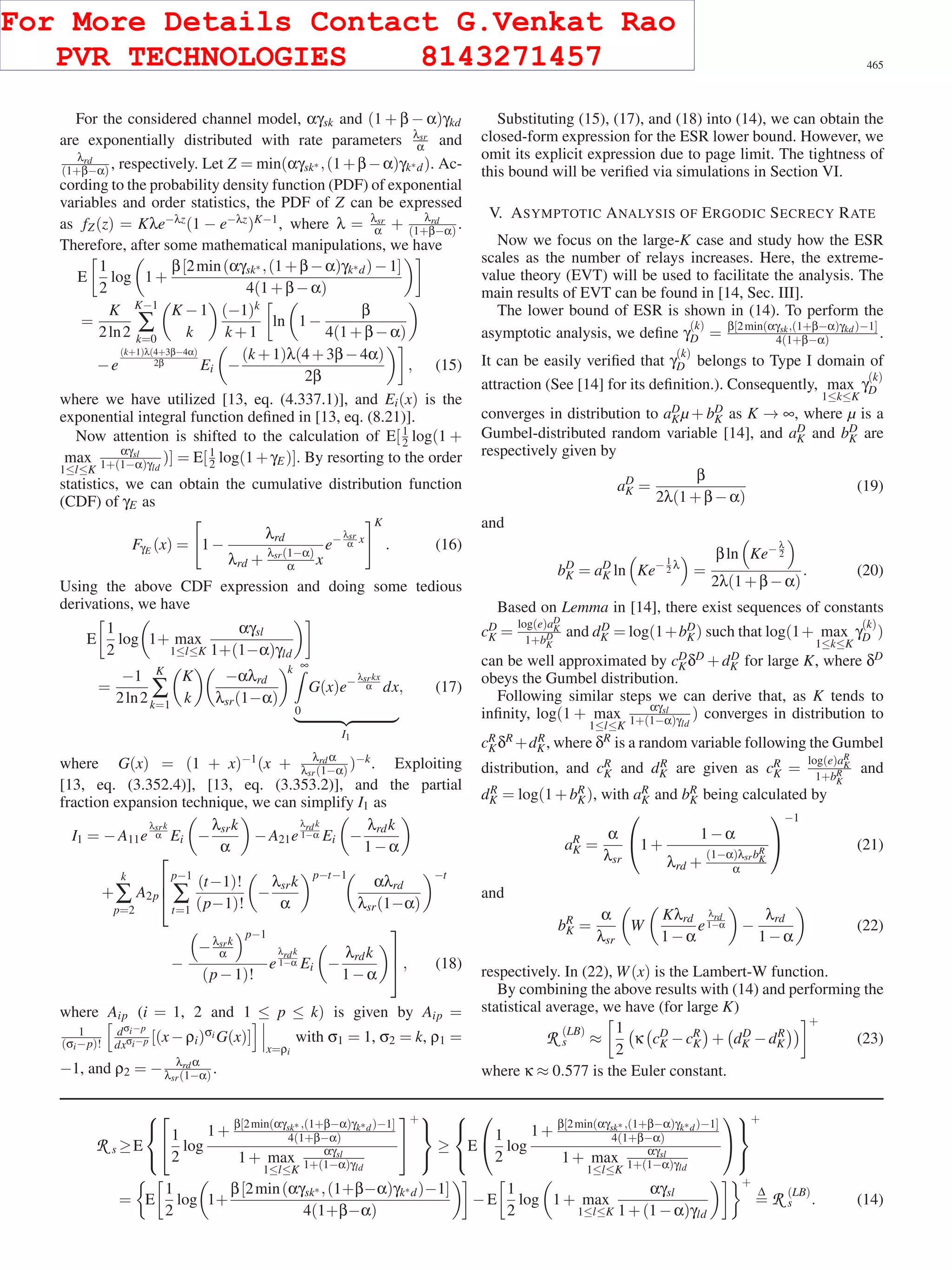 SUN et al.: SECURITY-AWARE RELAYING SCHEME FOR COOPERATIVE NETWORKS 465
For the considered channel model, αγsk and (1 + β − α)γkd
are exponentially distributed with rate parameters λsr
α and
λrd
(1+β−α) , respectively. Let Z = min(αγsk∗ ,(1+β−α)γk∗d). Ac-
cording to the probability density function (PDF) of exponential
variables and order statistics, the PDF of Z can be expressed
as fZ(z) = Kλe−λz(1 − e−λz)K−1, where λ = λsr
α + λrd
(1+β−α) .
Therefore, after some mathematical manipulations, we have
E
1
2
log 1+
β[2min(αγsk∗ ,(1+β−α)γk∗d)−1]
4(1+β−α)
=
K
2ln2
K−1
∑
k=0
K −1
k
(−1)k
k +1
ln 1−
β
4(1+β−α)
−e
(k+1)λ(4+3β−4α)
2β Ei −
(k +1)λ(4+3β−4α)
2β
, (15)
where we have utilized [13, eq. (4.337.1)], and Ei(x) is the
exponential integral function deﬁned in [13, eq. (8.21)].
Now attention is shifted to the calculation of E[1
2 log(1 +
max
1≤l≤K
αγsl
1+(1−α)γld
)] = E[1
2 log(1+γE)]. By resorting to the order
statistics, we can obtain the cumulative distribution function
(CDF) of γE as
FγE (x) = 1−
λrd
λrd + λsr(1−α)
α x
e− λsr
α x
K
. (16)
Using the above CDF expression and doing some tedious
derivations, we have
E
1
2
log 1+ max
1≤l≤K
αγsl
1+(1−α)γld
=
−1
2ln2
K
∑
k=1
K
k
−αλrd
λsr(1−α)
k ∞
0
G(x)e− λsrkx
α dx
I1
, (17)
where G(x) = (1 + x)−1(x + λrdα
λsr(1−α) )−k. Exploiting
[13, eq. (3.352.4)], [13, eq. (3.353.2)], and the partial
fraction expansion technique, we can simplify I1 as
I1 = −A11e
λsrk
α Ei −
λsrk
α
−A21e
λrdk
1−α Ei −
λrdk
1−α
+
k
∑
p=2
A2p
⎡
⎢
⎣
p−1
∑
t=1
(t−1)!
(p−1)!
−
λsrk
α
p−t−1
αλrd
λsr(1−α)
−t
−
−λsrk
α
p−1
(p−1)!
e
λrdk
1−α Ei −
λrdk
1−α
⎤
⎥
⎦, (18)
where Aip (i = 1, 2 and 1 ≤ p ≤ k) is given by Aip =
1
(σi−p)!
dσi−p
dxσi−p [(x−ρi)σi G(x)]
x=ρi
with σ1 = 1, σ2 = k, ρ1 =
−1, and ρ2 = − λrdα
λsr(1−α) .
Substituting (15), (17), and (18) into (14), we can obtain the
closed-form expression for the ESR lower bound. However, we
omit its explicit expression due to page limit. The tightness of
this bound will be veriﬁed via simulations in Section VI.
V. ASYMPTOTIC ANALYSIS OF ERGODIC SECRECY RATE
Now we focus on the large-K case and study how the ESR
scales as the number of relays increases. Here, the extreme-
value theory (EVT) will be used to facilitate the analysis. The
main results of EVT can be found in [14, Sec. III].
The lower bound of ESR is shown in (14). To perform the
asymptotic analysis, we deﬁne γ
(k)
D = β[2min(αγsk,(1+β−α)γkd)−1]
4(1+β−α) .
It can be easily veriﬁed that γ
(k)
D belongs to Type I domain of
attraction (See [14] for its deﬁnition.). Consequently, max
1≤k≤K
γ
(k)
D
converges in distribution to aD
Kµ + bD
K as K → ∞, where µ is a
Gumbel-distributed random variable [14], and aD
K and bD
K are
respectively given by
aD
K =
β
2λ(1+β−α)
(19)
and
bD
K = aD
K ln Ke− 1
2 λ
=
βln Ke− λ
2
2λ(1+β−α)
. (20)
Based on Lemma in [14], there exist sequences of constants
cD
K =
log(e)aD
K
1+bD
K
and dD
K = log(1+bD
K) such that log(1+ max
1≤k≤K
γ
(k)
D )
can be well approximated by cD
KδD +dD
K for large K, where δD
obeys the Gumbel distribution.
Following similar steps we can derive that, as K tends to
inﬁnity, log(1 + max
1≤l≤K
αγsl
1+(1−α)γld
) converges in distribution to
cR
KδR +dR
K, where δR is a random variable following the Gumbel
distribution, and cR
K and dR
K are given as cR
K =
log(e)aR
K
1+bR
K
and
dR
K = log(1+bR
K), with aR
K and bR
K being calculated by
aR
K =
α
λsr
⎛
⎝1+
1−α
λrd +
(1−α)λsrbR
K
α
⎞
⎠
−1
(21)
and
bR
K =
α
λsr
W
Kλrd
1−α
e
λrd
1−α −
λrd
1−α
(22)
respectively. In (22), W(x) is the Lambert-W function.
By combining the above results with (14) and performing the
statistical average, we have (for large K)
R (LB)
s ≈
1
2
κ cD
K −cR
K + dD
K −dR
K
+
(23)
where κ ≈ 0.577 is the Euler constant.
R s ≥E
⎧
⎨
⎩
⎡
⎣1
2
log
1+
β[2min(αγsk∗ ,(1+β−α)γk∗d)−1]
4(1+β−α)
1+ max
1≤l≤K
αγsl
1+(1−α)γld
⎤
⎦
+⎫
⎬
⎭
≥
⎧
⎨
⎩
E
⎛
⎝1
2
log
1+
β[2min(αγsk∗ ,(1+β−α)γk∗d)−1]
4(1+β−α)
1+ max
1≤l≤K
αγsl
1+(1−α)γld
⎞
⎠
⎫
⎬
⎭
+
= E
1
2
log 1+
β[2min(αγsk∗ ,(1+β−α)γk∗d)−1]
4(1+β−α)
−E
1
2
log 1+ max
1≤l≤K
αγsl
1+(1−α)γld
+
Δ
= R (LB)
s . (14)
For More Details Contact G.Venkat Rao
PVR TECHNOLOGIES 8143271457
 