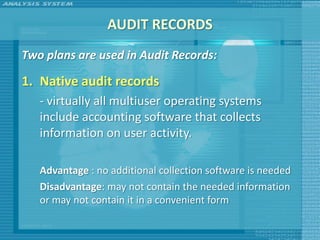 AUDIT RECORDS
Two plans are used in Audit Records:

1. Native audit records
   - virtually all multiuser operating systems
   include accounting software that collects
   information on user activity.

   Advantage : no additional collection software is needed
   Disadvantage: may not contain the needed information
   or may not contain it in a convenient form
 