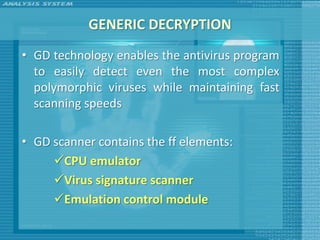 GENERIC DECRYPTION
• GD technology enables the antivirus program
  to easily detect even the most complex
  polymorphic viruses while maintaining fast
  scanning speeds

• GD scanner contains the ff elements:
     CPU emulator
     Virus signature scanner
     Emulation control module
 