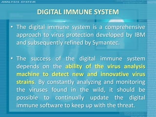 DIGITAL IMMUNE SYSTEM
• The digital immune system is a comprehensive
  approach to virus protection developed by IBM
  and subsequently refined by Symantec.

• The success of the digital immune system
  depends on the ability of the virus analysis
  machine to detect new and innovative virus
  strains. By constantly analyzing and monitoring
  the viruses found in the wild, it should be
  possible to continually update the digital
  immune software to keep up with the threat.
 