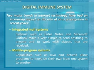 DIGITAL IMMUNE SYSTEM
Two major trends in Internet technology have had an
  increasing impact on the rate of virus propagation in
  recent years:
 – Integrated mail systems
      Systems such as Lotus Notes and Microsoft
      Outlook make it very simple to send anything to
      anyone and to work with objects that are
      received.
 – Mobile-program systems
      Capabilities such as Java and ActiveX allow
      programs to move on their own from one system
      to another.
 