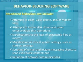 BEHAVIOR-BLOCKING SOFTWARE
Monitored behaviors can include:
  Attempts to open, view, delete, and/or modify
   files;
  Attempts to format disk drives and other
   unrecoverable disk operations;
  Modifications to the logic of executable files or
   macros;
  Modification of critical system settings, such as
   start-up settings;
  Scripting of e-mail and instant messaging clients to
   send executable content; and
  Initiation of network communications.
 