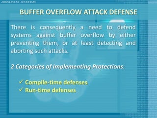 BUFFER OVERFLOW ATTACK DEFENSE
There is consequently a need to defend
systems against buffer overflow by either
preventing them, or at least detecting and
aborting such attacks.

2 Categories of Implementing Protections:

   Compile-time defenses
   Run-time defenses
 