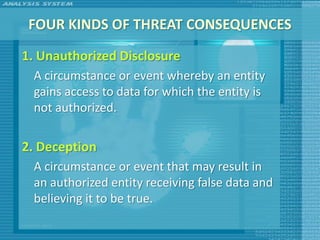 FOUR KINDS OF THREAT CONSEQUENCES
1. Unauthorized Disclosure
 A circumstance or event whereby an entity
 gains access to data for which the entity is
 not authorized.

2. Deception
 A circumstance or event that may result in
 an authorized entity receiving false data and
 believing it to be true.
 