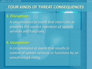 FOUR KINDS OF THREAT CONSEQUENCES
3. Disruption
  A circumstance or event that interrupts or
  prevents the correct operation of system
  services and functions.

4. Usurpation
  A circumstance or event that results in
  control of system services or functions by an
  unauthorized entity.
 