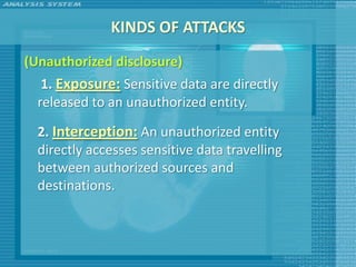 KINDS OF ATTACKS
(Unauthorized disclosure)
   1. Exposure: Sensitive data are directly
  released to an unauthorized entity.

  2. Interception: An unauthorized entity
  directly accesses sensitive data travelling
  between authorized sources and
  destinations.
 