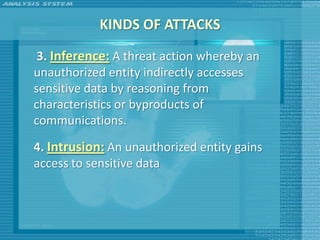KINDS OF ATTACKS
 3. Inference: A threat action whereby an
unauthorized entity indirectly accesses
sensitive data by reasoning from
characteristics or byproducts of
communications.

4. Intrusion: An unauthorized entity gains
access to sensitive data
 