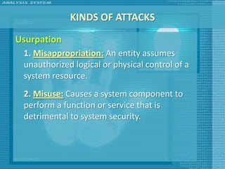 KINDS OF ATTACKS
Usurpation
 1. Misappropriation: An entity assumes
 unauthorized logical or physical control of a
 system resource.
 2. Misuse: Causes a system component to
 perform a function or service that is
 detrimental to system security.
 