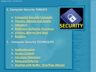 1. Computer Security THREATS

   a.   Computer Security Concepts
   b.   Threats, Attacks and Assets
   c.
   d.
        Intruders
        Malicious Software Overview
                                        SECURITY
   e.   Viruses, Worms and Bots
   f.   Rootkits
2. Computer Security TECHNIQUES

   a.   Authentication
   b.   Access Control
   c.   Intrusion Detection
   d.   Malware Defense
   e.   Dealing with Buffer Overflow Attacks
 