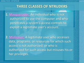 THREE CLASSES OF NTRUDERS
1. Masquerader: An individual who is not
   authorized to use the computer and who
   penetrates a system’s access controls to
   exploit a legitimate user’s account.

2. Misfeasor: A legitimate user who accesses
   data, programs, or resources for which such
   access is not authorized, or who is
   authorized for such access but misuses his or
   her privileges.
 