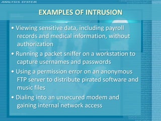 EXAMPLES OF INTRUSION
• Viewing sensitive data, including payroll
  records and medical information, without
  authorization
• Running a packet sniffer on a workstation to
  capture usernames and passwords
• Using a permission error on an anonymous
  FTP server to distribute pirated software and
  music files
• Dialing into an unsecured modem and
  gaining internal network access
 