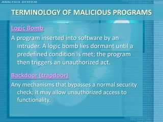 TERMINOLOGY OF MALICIOUS PROGRAMS
Logic Bomb
A program inserted into software by an
  intruder. A logic bomb lies dormant until a
  predefined condition is met; the program
  then triggers an unauthorized act.
Backdoor (trapdoor)
Any mechanisms that bypasses a normal security
  check; it may allow unauthorized access to
  functionality.
 