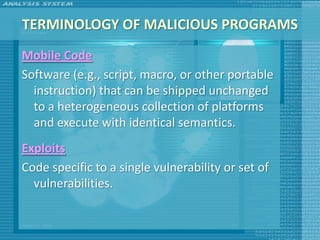 TERMINOLOGY OF MALICIOUS PROGRAMS
Mobile Code
Software (e.g., script, macro, or other portable
  instruction) that can be shipped unchanged
  to a heterogeneous collection of platforms
  and execute with identical semantics.
Exploits
Code specific to a single vulnerability or set of
  vulnerabilities.
 