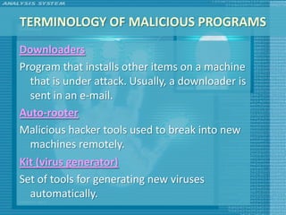 TERMINOLOGY OF MALICIOUS PROGRAMS
Downloaders
Program that installs other items on a machine
  that is under attack. Usually, a downloader is
  sent in an e-mail.
Auto-rooter
Malicious hacker tools used to break into new
  machines remotely.
Kit (virus generator)
Set of tools for generating new viruses
  automatically.
 