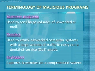 TERMINOLOGY OF MALICIOUS PROGRAMS
Spammer programs
Used to send large volumes of unwanted e-
  mail.
Flooders
Used to attack networked computer systems
  with a large volume of traffic to carry out a
  denial-of-service (DoS) attack.
Keyloggers
Captures keystrokes on a compromised system
 