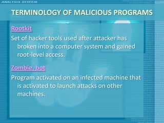 TERMINOLOGY OF MALICIOUS PROGRAMS
Rootkit
Set of hacker tools used after attacker has
  broken into a computer system and gained
  root-level access.
Zombie, bot
Program activated on an infected machine that
  is activated to launch attacks on other
  machines.
 