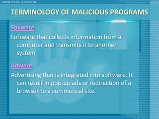 TERMINOLOGY OF MALICIOUS PROGRAMS
Spyware
Software that collects information from a
  computer and transmits it to another
  system.
Adware
Advertising that is integrated into software. It
  can result in pop-up ads or redirection of a
  browser to a commercial site.
 