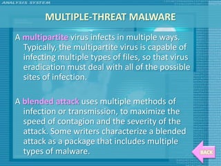 MULTIPLE-THREAT MALWARE
A multipartite virus infects in multiple ways.
  Typically, the multipartite virus is capable of
  infecting multiple types of files, so that virus
  eradication must deal with all of the possible
  sites of infection.

A blended attack uses multiple methods of
  infection or transmission, to maximize the
  speed of contagion and the severity of the
  attack. Some writers characterize a blended
  attack as a package that includes multiple
  types of malware.                                  BACK
 