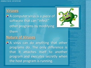Viruses
 A computer virus is a piece of
 software that can “infect”
 other programs by modifying
 them
Nature of Viruses
 A virus can do anything that other
 programs do. The only difference is
 that it attaches itself to another
 program and executes secretly when
 the host program is running.
 