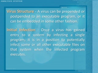 Virus Structure - A virus can be prepended or
  postpended to an executable program, or it
  can be embedded in some other fashion.

Initial Infection - Once a virus has gained
  entry to a system by infecting a single
  program, it is in a position to potentially
  infect some or all other executable files on
  that system when the infected program
  executes.
 