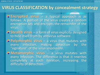 VIRUS CLASSIFICATION by concealment strategy
   Encrypted virus – a typical approach is as
   follows. A portion of the virus creates a random
   encryption key and encrypts the remainder of the
   virus.
   Stealth virus – a form of virus explicity designed
   to hide itself from by antivirus software.
   Polymorphic virus – a virus that mutates with
   every infection, making detection by the
   “signature” of the virus impossible.
   Metamorphic virus – a virus mutates with
   every infection. The difference is that it rewrites
   completely at each iteration, increasing the
   difficulty of detection.
 