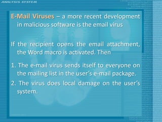 E-Mail Viruses – a more recent development
  in malicious software is the email virus

If the recipient opens the email attachment,
   the Word macro is activated. Then
1. The e-mail virus sends itself to everyone on
  the mailing list in the user’s e-mail package.
2. The virus does local damage on the user’s
  system.
 