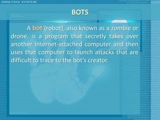 BOTS
       A bot (robot), also known as a zombie or
drone, is a program that secretly takes over
another Internet-attached computer and then
uses that computer to launch attacks that are
difficult to trace to the bot’s creator.
 