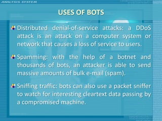 USES OF BOTS
Distributed denial-of-service attacks: a DDoS
attack is an attack on a computer system or
network that causes a loss of service to users.
Spamming: with the help of a botnet and
thousands of bots, an attacker is able to send
massive amounts of bulk e-mail (spam).
Sniffing traffic: bots can also use a packet sniffer
to watch for interesting cleartext data passing by
a compromised machine.
 