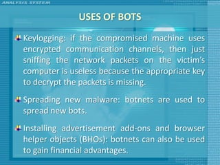 USES OF BOTS
Keylogging: if the compromised machine uses
encrypted communication channels, then just
sniffing the network packets on the victim’s
computer is useless because the appropriate key
to decrypt the packets is missing.
Spreading new malware: botnets are used to
spread new bots.
Installing advertisement add-ons and browser
helper objects (BHOs): botnets can also be used
to gain financial advantages.
 
