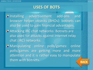 USES OF BOTS
Installing advertisement add-ons and
browser helper objects (BHOs): botnets can
also be used to gain financial advantages.
Attacking IRC chat networks: Botnets are
also used for attacks against Internet relay
chat (IRC) networks.
Manipulating online polls/games: online
polls/games are getting more and more
attention and it is rather easy to manipulate
them with botnets.                           BACK
 