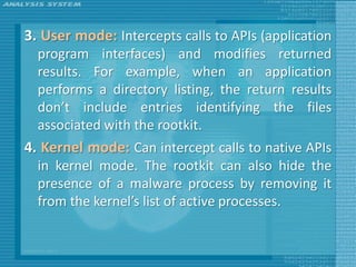 3. User mode: Intercepts calls to APIs (application
  program interfaces) and modifies returned
  results. For example, when an application
  performs a directory listing, the return results
  don’t include entries identifying the files
  associated with the rootkit.
4. Kernel mode: Can intercept calls to native APIs
  in kernel mode. The rootkit can also hide the
  presence of a malware process by removing it
  from the kernel’s list of active processes.
 