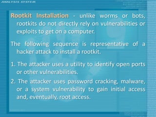 Rootkit Installation - unlike worms or bots,
  rootkits do not directly rely on vulnerabilities or
  exploits to get on a computer.
The following sequence is representative of a
  hacker attack to install a rootkit.
1. The attacker uses a utility to identify open ports
   or other vulnerabilities.
2. The attacker uses password cracking, malware,
   or a system vulnerability to gain initial access
   and, eventually, root access.
 