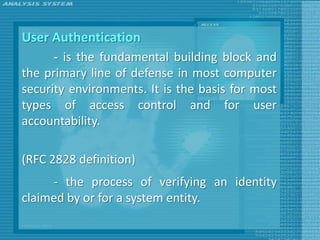 User Authentication
      - is the fundamental building block and
the primary line of defense in most computer
security environments. It is the basis for most
types of access control and for user
accountability.

(RFC 2828 definition)
     - the process of verifying an identity
claimed by or for a system entity.
 