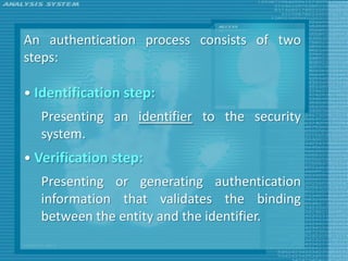 An authentication process consists of two
steps:

• Identification step:
  Presenting an identifier to the security
  system.
• Verification step:
  Presenting or generating authentication
  information that validates the binding
  between the entity and the identifier.
 