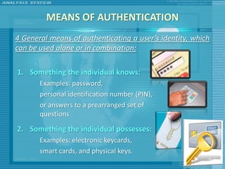 MEANS OF AUTHENTICATION
4 General means of authenticating a user’s identity, which
can be used alone or in combination:

1. Something the individual knows:
       Examples: password,
       personal identification number (PIN),
       or answers to a prearranged set of
       questions

2. Something the individual possesses:
       Examples: electronic keycards,
       smart cards, and physical keys.
 