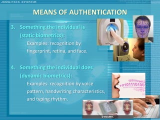 MEANS OF AUTHENTICATION
3. Something the individual is
   (static biometrics):
      Examples: recognition by
      fingerprint, retina, and face.


4. Something the individual does
   (dynamic biometrics):
      Examples: recognition by voice
      pattern, handwriting characteristics,
      and typing rhythm.
 